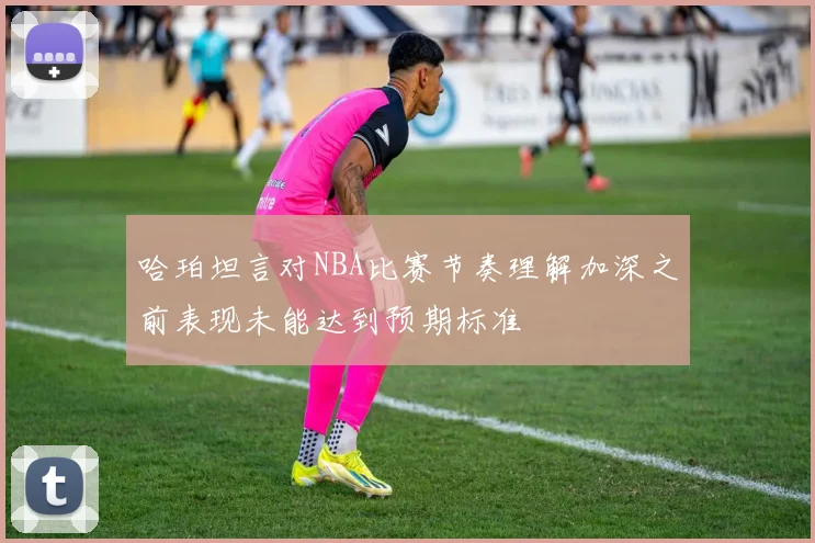 哈珀坦言对NBA比赛节奏理解加深之前表现未能达到预期标准