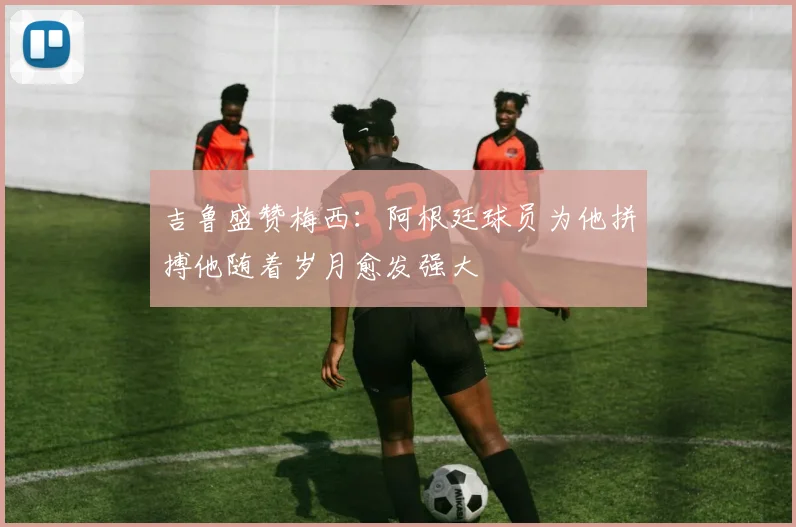 吉鲁盛赞梅西：阿根廷球员为他拼搏他随着岁月愈发强大