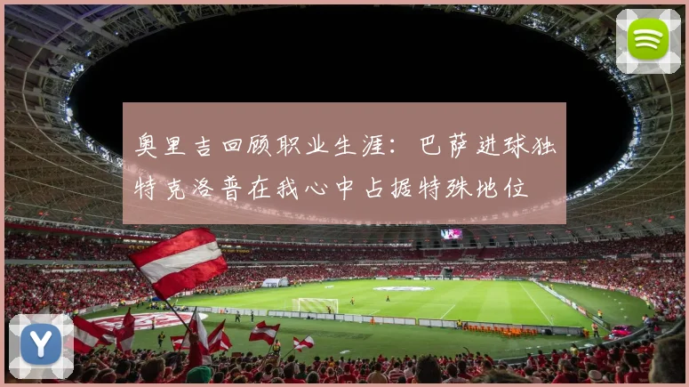 奥里吉回顾职业生涯：巴萨进球独特克洛普在我心中占据特殊地位