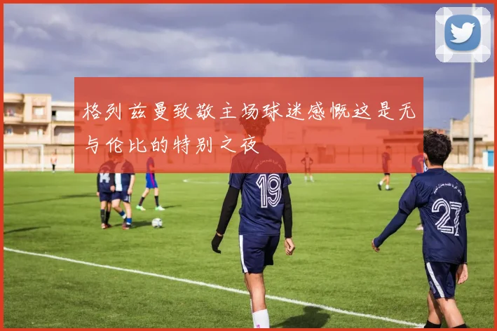 格列兹曼致敬主场球迷感慨这是无与伦比的特别之夜