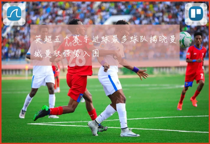 英超五个赛季进球最多球队揭晓曼城曼联强势入围