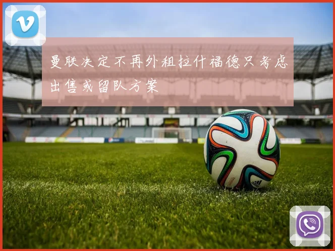 曼联决定不再外租拉什福德只考虑出售或留队方案