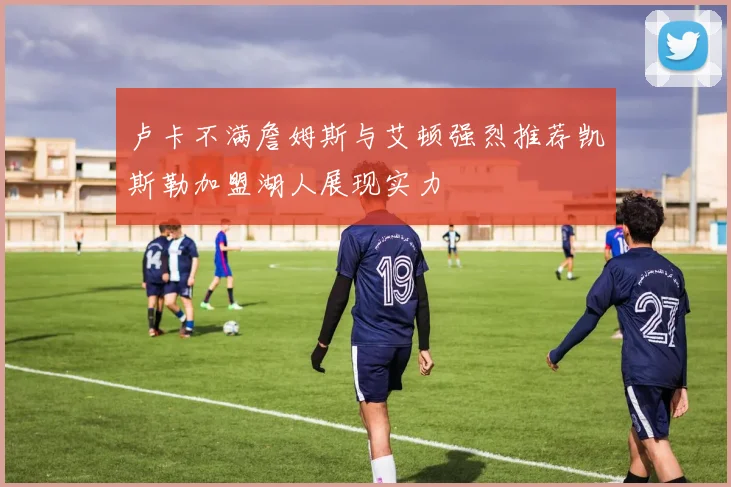 卢卡不满詹姆斯与艾顿强烈推荐凯斯勒加盟湖人展现实力