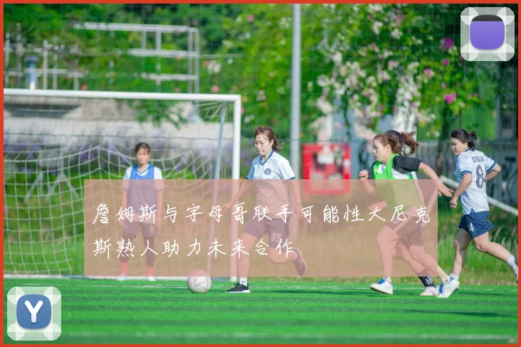 詹姆斯与字母哥联手可能性大尼克斯熟人助力未来合作