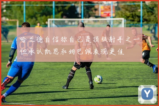 哈兰德自信称自己是顶级射手之一但承认凯恩和姆巴佩表现更佳
