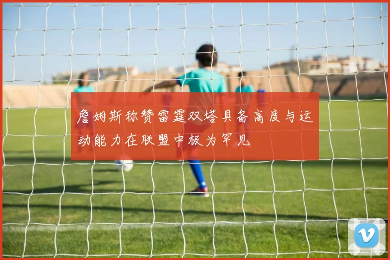 詹姆斯称赞雷霆双塔具备高度与运动能力在联盟中极为罕见