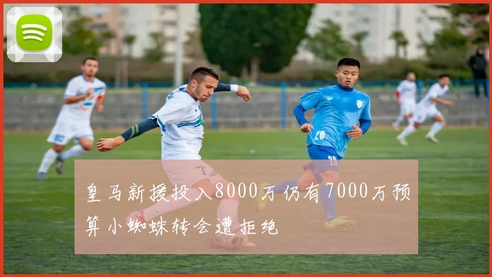 皇马新援投入8000万仍有7000万预算小蜘蛛转会遭拒绝