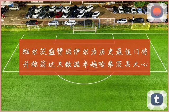 维尔茨盛赞诺伊尔为历史最佳门将并称翁达夫数据卓越哈弗茨具大心脏