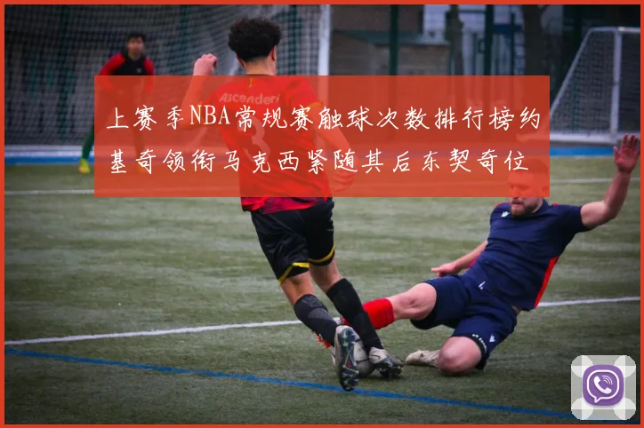 上赛季NBA常规赛触球次数排行榜约基奇领衔马克西紧随其后东契奇位列第七