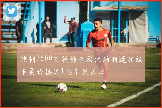 热刺7500万英镑求购托纳利遭拒纽卡要价接近1亿引发关注