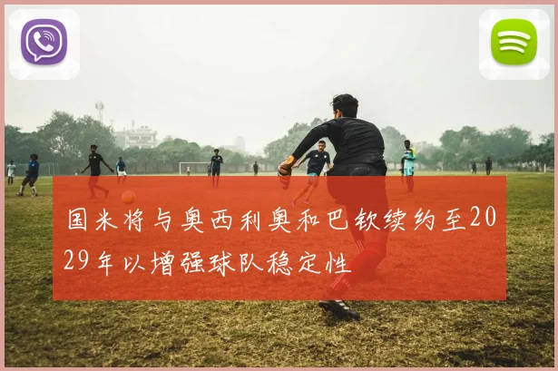国米将与奥西利奥和巴钦续约至2029年以增强球队稳定性