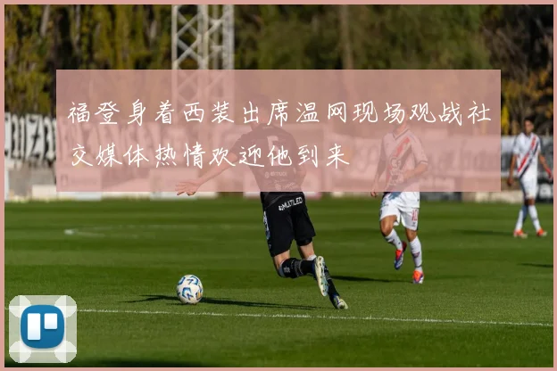 福登身着西装出席温网现场观战社交媒体热情欢迎他到来