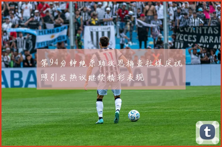 第94分钟绝杀助攻恩梅查社媒庆祝照引发热议继续精彩表现