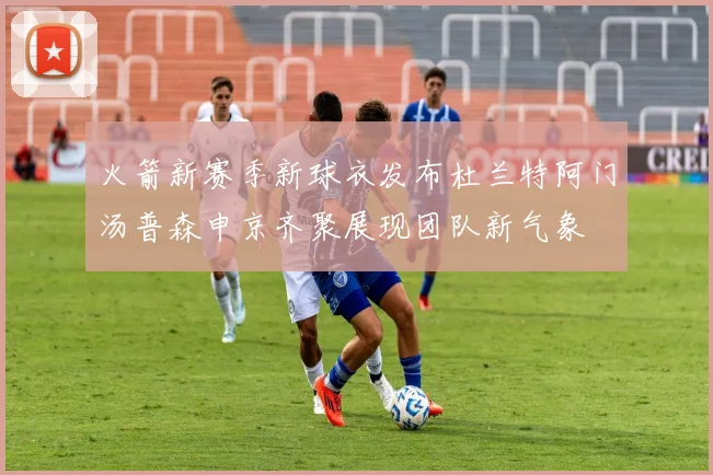 火箭新赛季新球衣发布杜兰特阿门汤普森申京齐聚展现团队新气象