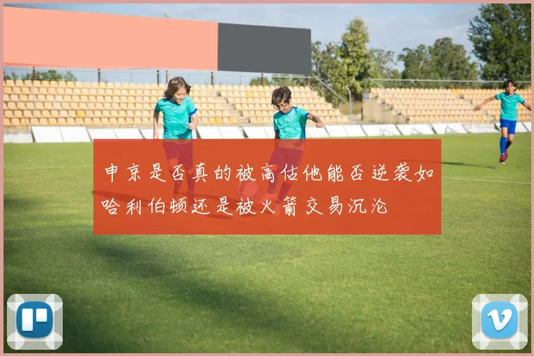 申京是否真的被高估他能否逆袭如哈利伯顿还是被火箭交易沉沦