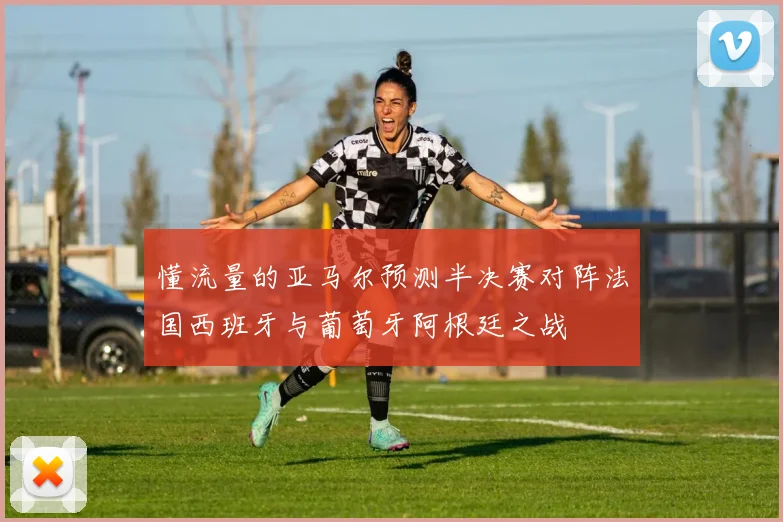 懂流量的亚马尔预测半决赛对阵法国西班牙与葡萄牙阿根廷之战