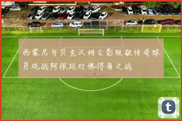 西蒙尼与贝克汉姆合影致敬传奇球员观战阿根廷对佛得角之战