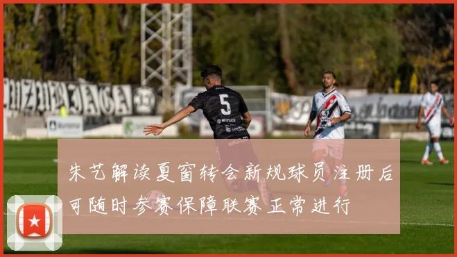 朱艺解读夏窗转会新规球员注册后可随时参赛保障联赛正常进行