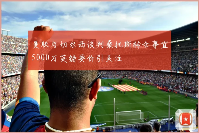 曼联与切尔西谈判桑托斯转会事宜5000万英镑要价引关注
