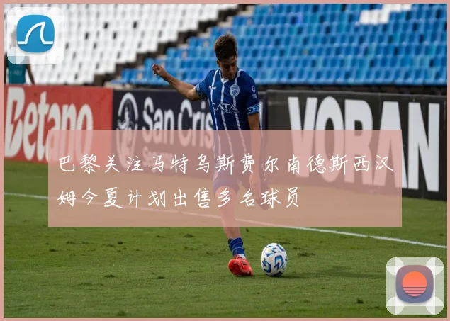 巴黎关注马特乌斯费尔南德斯西汉姆今夏计划出售多名球员