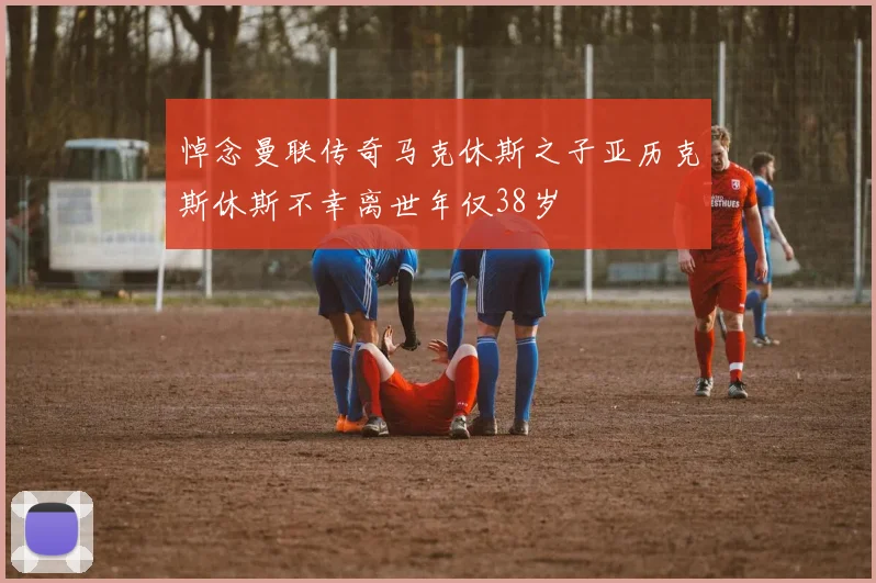 悼念曼联传奇马克休斯之子亚历克斯休斯不幸离世年仅38岁