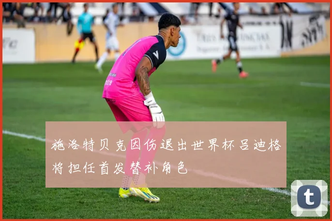 施洛特贝克因伤退出世界杯吕迪格将担任首发替补角色