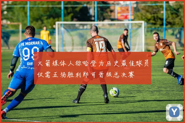 火箭媒体人称哈登为历史最佳球员仅需五场胜利即可晋级总决赛