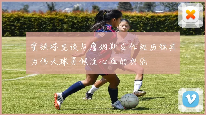 霍顿塔克谈与詹姆斯合作经历称其为伟大球员倾注心血的典范