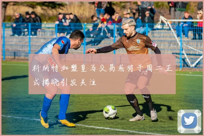 科纳特加盟皇马交易或将于周二正式揭晓引发关注