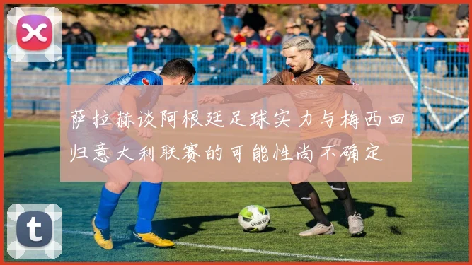 萨拉赫谈阿根廷足球实力与梅西回归意大利联赛的可能性尚不确定