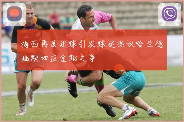 梅西再度进球引发球迷热议哈兰德幽默回应金靴之争