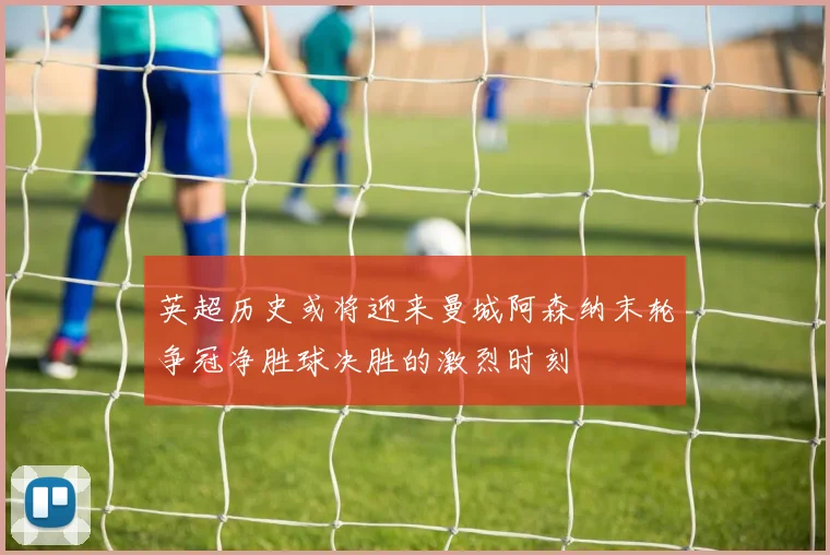英超历史或将迎来曼城阿森纳末轮争冠净胜球决胜的激烈时刻